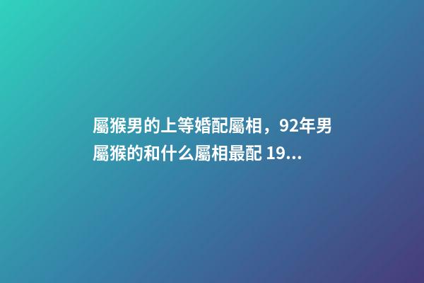 屬猴男的上等婚配屬相，92年男屬猴的和什么屬相最配 1992屬猴的屬相婚配表1月5，屬猴的屬相婚配表-第1張-觀點-玄機派